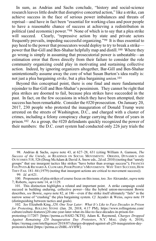 In sum, as Andrias and Sachs conclude, “history and social-science research leaves little doubt that disruptive concerted action,” like a trike, can achieve success in the face of serious power imbalances and threats of reprisal—and have in fact been “essential for working-class and poor people to have a reasonable chance of success at achieving a redistribution in political (and economic) power.™ None of which is to say that a plea strike will succeed. ~Clearly, “repressive action by state and private actors frequently prevails, impeding successful organizing ™ Itis thus essential to pay heed to the power that prosecutors would deploy to try to break a strike — power that Bar-Gill and Ben-Shahar helpfully map and distill. 10 Where they g0 wrong is simply in assuming that prosecutorial power is unbeatable—an estimation error that flows directly from their failure to consider the role community organizing could play in motivating and sustaining collective action. Indeed. by ignoring organizers altogether, Bar-Gill and Ben-Shahar unintentionally assume away the core of what Susan Burton’s idea really is: not just a plea bargaining strike, but a plea bargaining union. 101  Beyond this conceptual point, there is one final and more fundamental rejoinder to Bar-Gill and Ben-Shahar’s pessimism. They cannot be right that plea strikes are doomed to fail, because plea strikes have succeeded in the past. In fact, on the few occasions in which they have been attempted, their success has been remarkable. Consider the #120 prosecution. On January 20, 2017, 230 people who protested the inauguration of Donald Trump were arrested on the streets of Washington, D.C., and charged with a cluster of crimes, including a felony conspiracy charge carrying the threat of years in prison. 192 As a group, the #120 defendants quickly recognized the power of their numbers: the D.C. court system had conducted only 226 jury trials the  98, Andeias & Sachs, supra note 43, at 62128, 631 (citing William A Gamson, The Success of the Unruly, in READINGS ON SOCIAL MOVEMENTS: ORIGINS, DYNAMICS AND OUICOES S18, 526 (Doug MeAdam & David A Snow eds, 2 ed. 2010) (noting that “uneuly groups” tht use insurgent tactcs like strkes “have betier than average suceess”); FRANCES FOXPIVEN & RICHARD A. CLOWARD, POOR PEOPLE’S MOVEMENTS: Wity THEY SUCCEED, HoW Tuey Pl 181-84 (1979) (noting that insurgent acions are citcal 0 movement suceess)). 99. 1 621 100, Proponents ofpleastrikes of course focus on this issue, too. See Alexander,supra note ote 13, a1 1129. Jights a related and important point. A strike campaign could  . collective power —like the hybrid union-movement Bowie describes, sec Bowie, supra note 82, at 186—even ifthe stike itsell ultmately “fail” in the narrow sense of “crashing” the plea bargaining system. C/- Jayadev & Weiss, supra note 19 (distinguishing between tactics and goal)  102 See Elizabeth King, J20, One Year Later: What I’s Like o Face Decades in Prison for Protesting, ROLUING STONE (Jan. 20, 2018, 4:17 PM), hitps:/www rollingstone.com’ culture/cultur.features20-one-year-laer-what-is-like-o-face-decades-n-prison-for- protesting-117207/ [htps:fperma.cc/BAH2-TKTS]; Adam K. Raymond, Charges Dropped Against Remaining J20 Inauguration Day Protesters, NY. MAc._(uly 6, 2018), Tttpsinymag.comiintellgencer 20 1 8/07/charges-dropped.-againstall-R20-inauguration-day- protestors huml [biips/perma.cc/Z6BL-AVIW),  